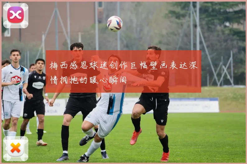 梅西感恩球迷创作巨幅壁画表达深情拥抱的暖心瞬间