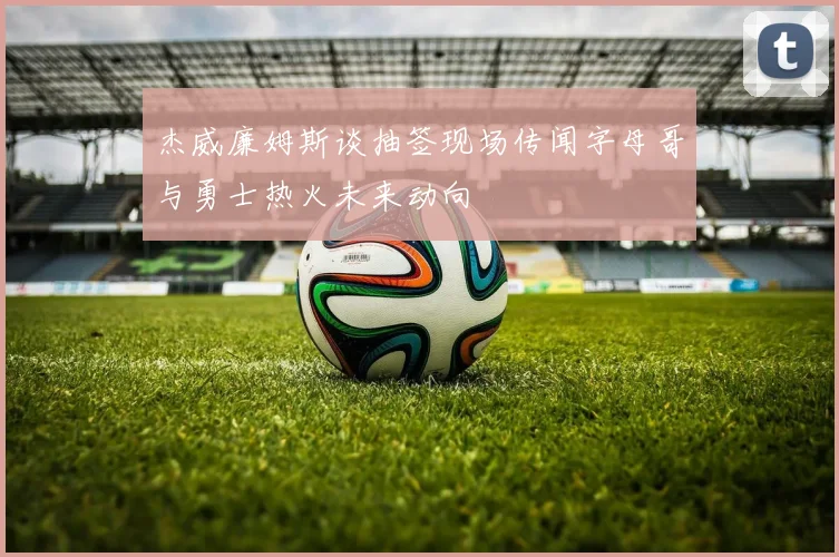 杰威廉姆斯谈抽签现场传闻字母哥与勇士热火未来动向