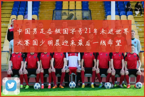 中国男足各级国字号21年未进世界大赛国少明晨迎来最后一线希望