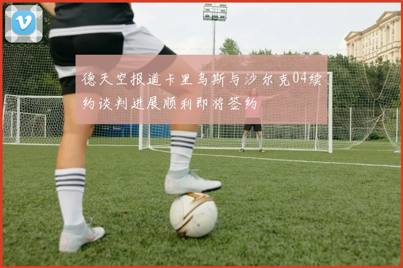 德天空报道卡里乌斯与沙尔克04续约谈判进展顺利即将签约