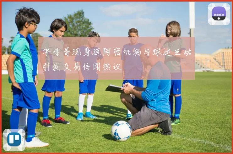 字母哥现身迈阿密机场与球迷互动引发交易传闻热议