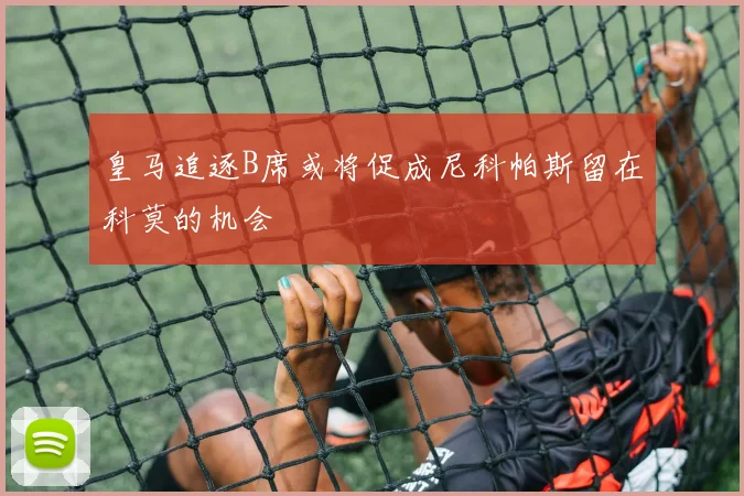 皇马追逐B席或将促成尼科帕斯留在科莫的机会