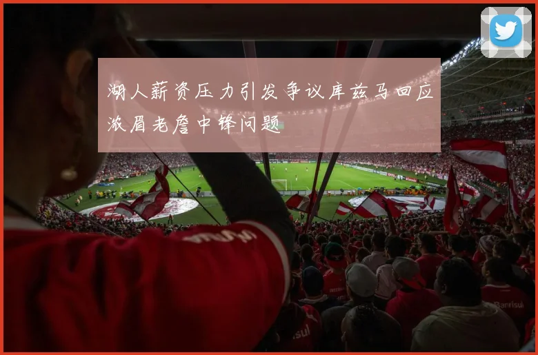 湖人薪资压力引发争议库兹马回应浓眉老詹中锋问题