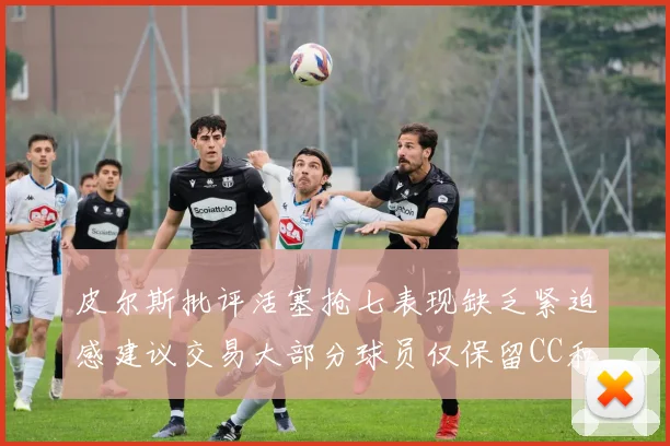 皮尔斯批评活塞抢七表现缺乏紧迫感建议交易大部分球员仅保留CC和詹金斯