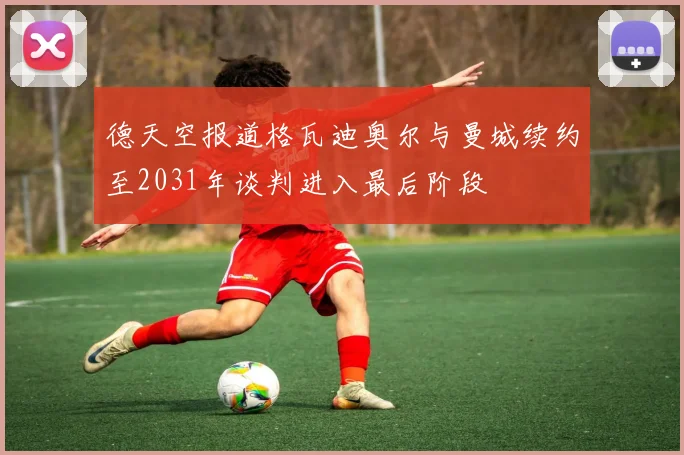 德天空报道格瓦迪奥尔与曼城续约至2031年谈判进入最后阶段
