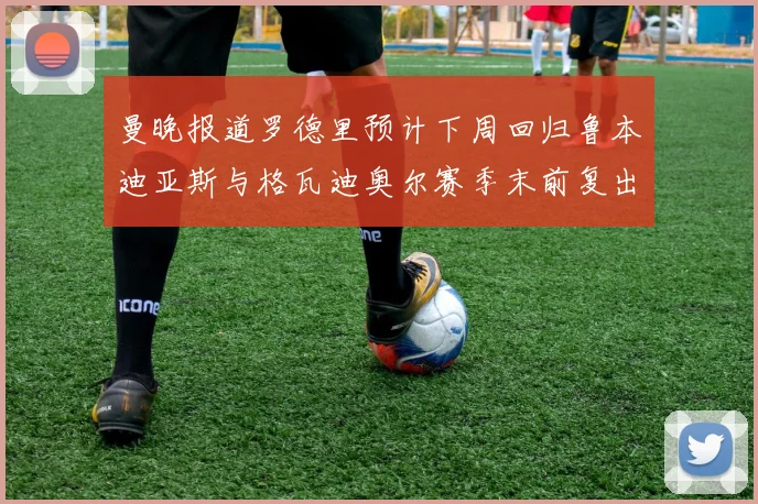 曼晚报道罗德里预计下周回归鲁本迪亚斯与格瓦迪奥尔赛季末前复出