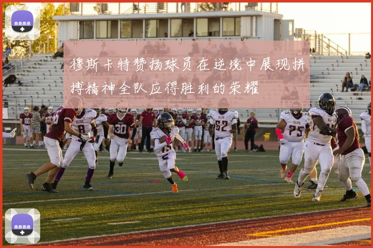 穆斯卡特赞扬球员在逆境中展现拼搏精神全队应得胜利的荣耀
