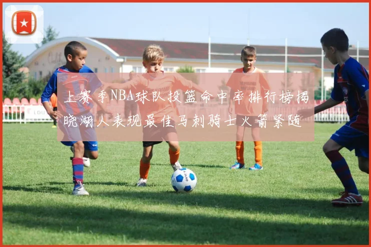 上赛季NBA球队投篮命中率排行榜揭晓湖人表现最佳马刺骑士火箭紧随其后