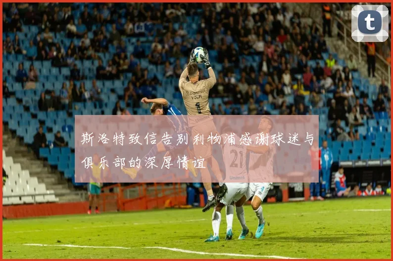 斯洛特致信告别利物浦感谢球迷与俱乐部的深厚情谊