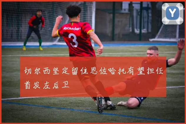 切尔西坚定留住恩佐哈托有望担任首发左后卫