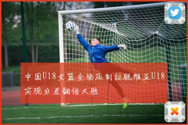中国U18女篮全场压制拉脱维亚U18实现分差翻倍大胜