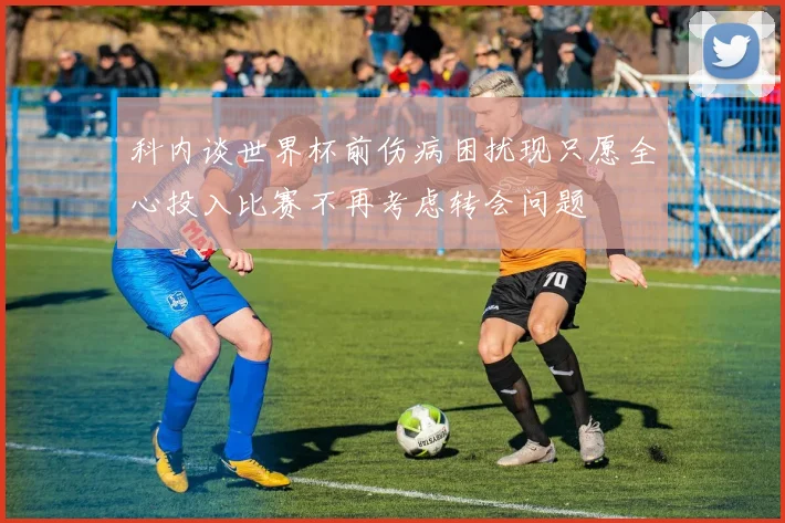 科内谈世界杯前伤病困扰现只愿全心投入比赛不再考虑转会问题